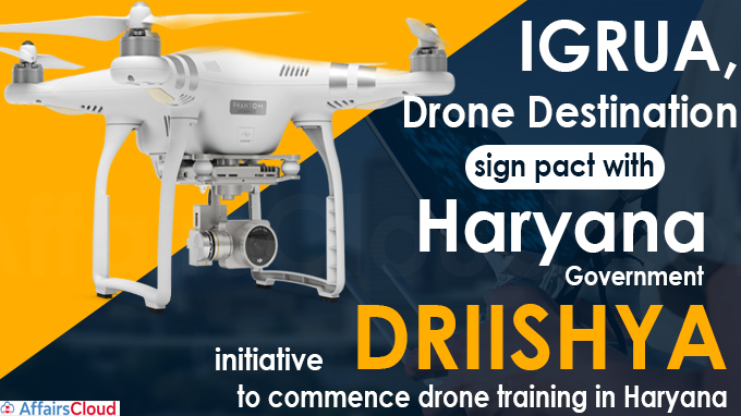 IGRUA & Drone Destination Sign Pact with Haryana Government for Drone Training The flying training institute, Indira Gandhi Rashtriya Uran Akademi (IGRUA) and Drone Destination have signed a pact with the Haryana Government's initiative ‘DRIISHYA’ (Drone Imaging and Information Services of Haryana Limited), to conduct drone training in Haryana. Key points i.DRIISHYA will implement various kinds of surveys and imaging work with the help of drones. ii.IGRUA and Drone Destination currently operates at 2 satellite campuses in Manesar, Haryana and Bengaluru, Karnataka. iii.The partnership of DRIISHYA, IGRUA, and Drone Destination will enable IGRUA to provide professional drone training in Haryana. iv.The Drone surveys will benefit departments like mining, forest, traffic, disaster management, town and country planning, agriculture etc in Haryana. v.Under the partnership, IGRUA will utilise the new drone policy (Drone Rules, 2021) to establish drone training schools with various state governments across India. • Note - The Ministry of Civil Aviation (MoCA) has notified the Drone Rules, 2021 replacing the Unmanned Aircraft Systems (UAS) rules, 2021. Click here to know more • The new drone policy has targeted India to become one of the largest markets for drones’ usage in sectors like agriculture, infrastructure, health, mining etc. About Drone Destination: Headquarters- New Delhi, Delhi Founder & CEO-Chirag Sharma About IGRUA (Indira Gandhi Rashtriya Uran Akademi): Director-Krishnendu Gupta, Founded- 7 November 1985 Location- Amethi, Uttar Pradesh