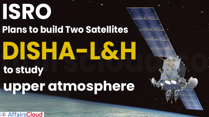 ISRO plans to build two satellites, DISHA-L&H, to study upper atmosphere