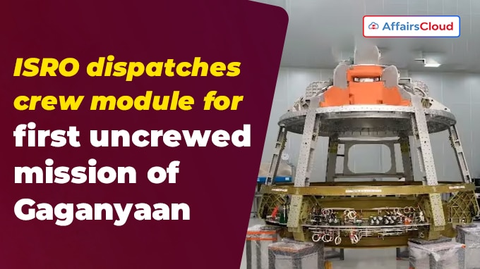 ISRO dispatches crew module for first uncrewed mission of Gaganyaan